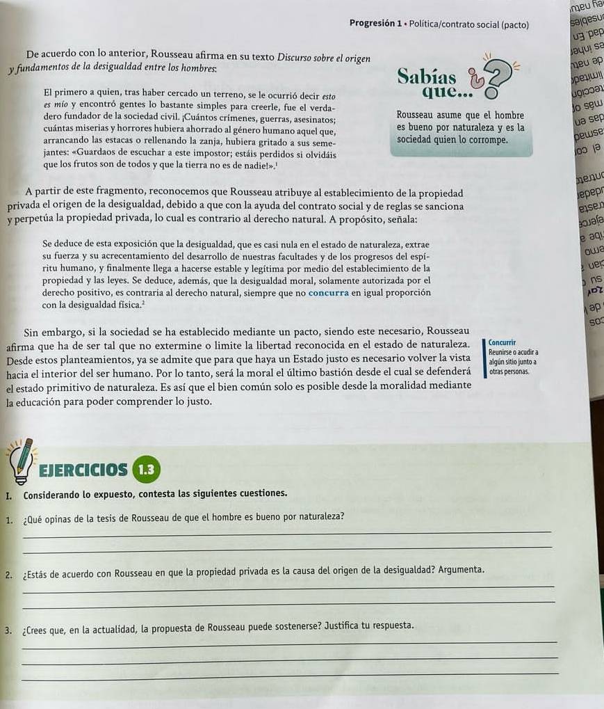 meu ña
Progresión 1 • Política/contrato social (pacto) salgesur
3 pep
De acuerdo con lo anterior, Rousseau afirma en su texto Discurso sobre el origen
Jaquí sa
meu ap
y fundamentos de la desigualdad entre los hombres: Sabías
Speyw
El primero a quien, tras haber cercado un terreno, se le ocurrió decir esta que...
es mío y encontró gentes lo bastante simples para creerle, fue el verda-
jo sew
dero fundador de la sociedad civil. ¡Cuántos crímenes, guerras, asesinatos; Rousseau asume que el hombre
ua sep
cuántas miserias y horrores hubiera ahorrado al género humano aquel que, es bueno por naturaleza y es la
arrancando las estacas o rellenando la zanja, hubiera gritado a sus seme- sociedad quien lo corrompe. pewse
jantes: «Guardaos de escuchar a este impostor; estáis perdidos si olvidáis
100 1ə
que los frutos son de todos y que la tierra no es de nadie!».'
henud
A partir de este fragmento, reconocemos que Rousseau atribuye al establecimiento de la propiedad Jepepr
privada el origen de la desigualdad, debido a que con la ayuda del contrato social y de reglas se sanciona
ese n
y perpetúa la propiedad privada, lo cual es contrario al derecho natural. A propósito, señala:
aquafa
é aqi
Se deduce de esta exposición que la desigualdad, que es casi nula en el estado de naturaleza, extrae
owe
su fuerza y su acrecentamiento del desarrollo de nuestras facultades y de los progresos del espí-
ritu humano, y finalmente llega a hacerse estable y legítima por medio del establecimiento de la
üer
propiedad y las leyes. Se deduce, además, que la desigualdad moral, solamente autorizada por el  ns
derecho positivo, es contraria al derecho natural, siempre que no concurra en igual proporción ADZ
con la desigualdad física.²
ap
so
Sin embargo, si la sociedad se ha establecido mediante un pacto, siendo este necesario, Rousseau
afirma que ha de ser tal que no extermine o limite la libertad reconocida en el estado de naturaleza. Concurrir
Desde estos planteamientos, ya se admite que para que haya un Estado justo es necesario volver la vista Reunirse o acudir a algún sitio junto a
hacia el interior del ser humano. Por lo tanto, será la moral el último bastión desde el cual se defenderá otras personas.
el estado primitivo de naturaleza. Es así que el bien común solo es posible desde la moralidad mediante
la educación para poder comprender lo justo.
EJERCICIOS (1.3
I. Considerando lo expuesto, contesta las siguientes cuestiones.
_
1. ¿Qué opinas de la tesis de Rousseau de que el hombre es bueno por naturaleza?
_
_
2. ¿Estás de acuerdo con Rousseau en que la propiedad privada es la causa del origen de la desigualdad? Argumenta.
_
_
3. ¿Crees que, en la actualidad, la propuesta de Rousseau puede sostenerse? Justifica tu respuesta.
_
_