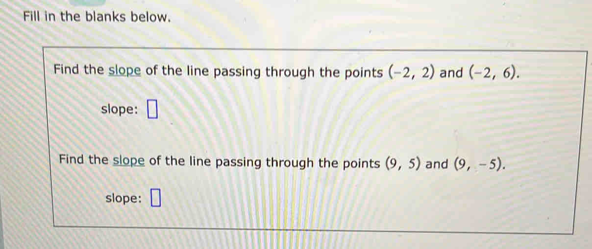 Fill in the blanks below. 
Find the slope of the line passing through the points (-2,2) and (-2,6). 
slope: 
Find the slope of the line passing through the points (9,5) and (9,-5). 
slope: □