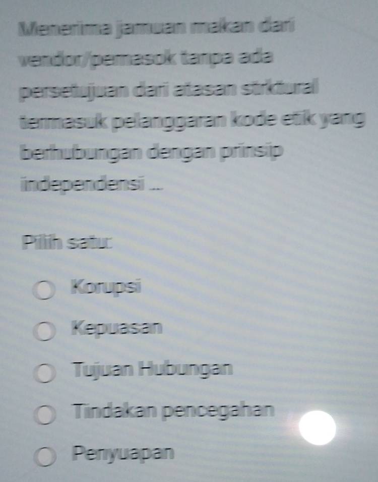 Menerima jamuan makan darí
vendor/pemasok tanpa ada
persetujuan dari atasan strktural
termasuk pelanggaran kode etik yang
berhubungan dengan prinsip
independensi ...
Pillih satu:
Korupsi
Kepuasan
Tujuan Hubungan
Tindakan pencegahan
Peniyuapan