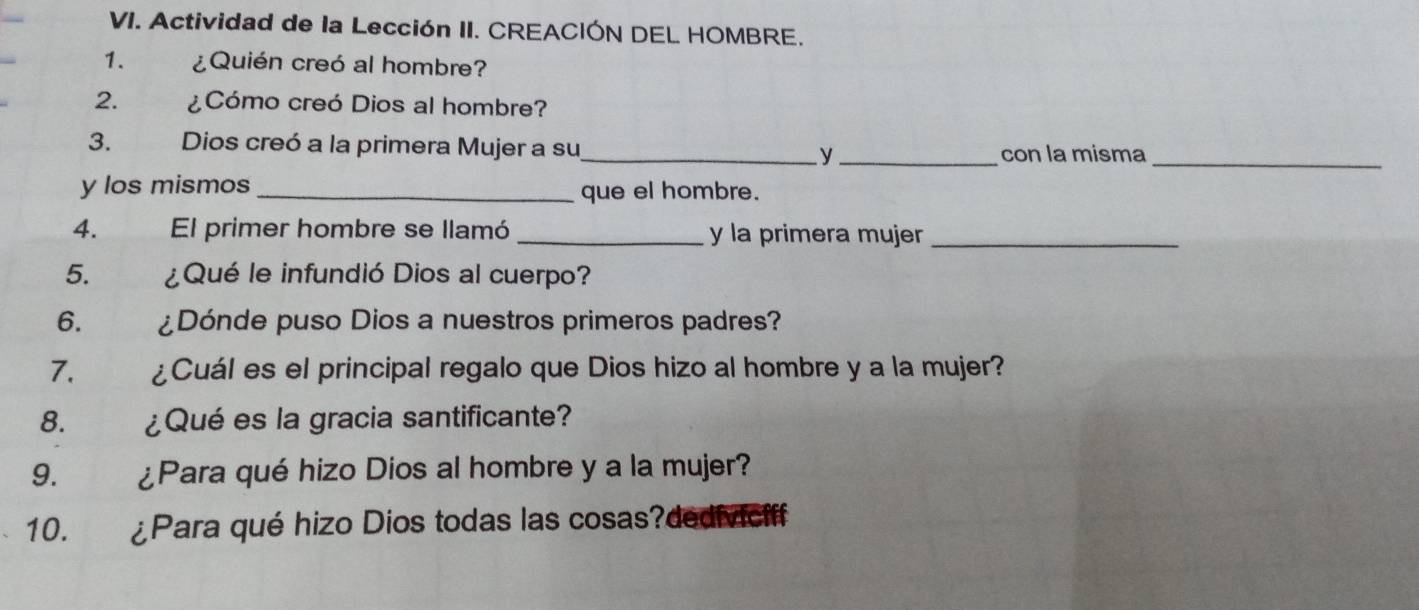 Actividad de la Lección II. CREACIÓN DEL HOMBRE. 
1. ¿Quién creó al hombre? 
2. ¿Cómo creó Dios al hombre? 
3. Dios creó a la primera Mujer a su_ _con la misma_ 
y 
y los mismos _que el hombre. 
4. El primer hombre se llamó _y la primera mujer_ 
5. ¿Qué le infundió Dios al cuerpo? 
6. ¿Dónde puso Dios a nuestros primeros padres? 
7. ¿Cuál es el principal regalo que Dios hizo al hombre y a la mujer? 
8. ¿Qué es la gracia santificante? 
9. ¿Para qué hizo Dios al hombre y a la mujer? 
10. ¿Para qué hizo Dios todas las cosas?dediviciff