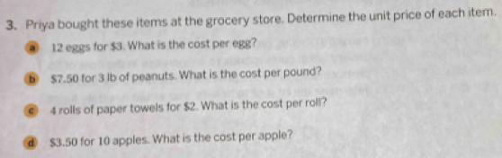 Priya bought these items at the grocery store. Determine the unit price of each item.
12 eggs for $3. What is the cost per egg? 
b $7.50 for 3 lb of peanuts. What is the cost per pound? 
⑥ 4 rolls of paper towels for $2. What is the cost per roll? 
④ $3.50 for 10 apples. What is the cost per apple?