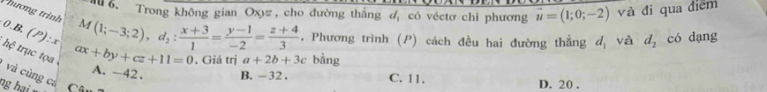 au6. Trong không gian Oxyz, cho đường thẳng d có véctơ chỉ phương vector u=(1;0;-2) và đi qua điểm
hương trình M(1;-3;2), d_2: (x+3)/1 = (y-1)/-2 = (z+4)/3 . Phương trình (P) cách đều hai đường thẳng d_1 và d_2 có dạng
0. B.(P): x
hệ trục tọ a
. Giá trị a+2b+3c bằng
ax+by+cz+11=0 A. -42. B. -32. C. 11.
và cùng cá Câu
ng hại
D. 20.