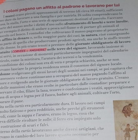 coloni pagano un affitto al padrone e lavorano per lui
l mansi erano piccoli appezzamenti di terreno (di circa 10 ettari), sufficienti
per dare da lavorare a una famiglia e per nutrirla. Di solito comprendevano la
asa, la stalla, l'orto e una serie di appezzamenti destinati al pascolo. Facevano
arte del manso anche i diritti d'uso sullo sfruttamento di boschi e terre incolte,
er esempio il diritto di andare a pesca nel fiume o di portare gli animali al
ascolo nel bosco. I contadini che coltivavano il manso pagavano al proprietario
n affitto in denaro o, nella maggior parte dei casi, in natura, cioè consegnando
na parte di quello che producevano: prodotti agricoli, ma anche le stoffe tessute
lle donne. In più erano tenuti a prestare delle giornate obbligatorie di lavoro
atuito (CORVEES o ANGHERIE) nelle terre del signore, lavorando insieme ai
oi servi, in occasione di momenti particolarmente impegnativi del calendario
ricolo. come la mietitura, l'aratura dei terreni o la vendemmia.
condizione dei coloni non era di vera e propria schiavitù, anche se non
evano lasciare la propria residenza senza il consenso del signore locale.
donne svolgevano gli stessi lavori degli uomini nei campi, se poi capitava che
anessero vedove continuavano a occuparsi del manso pagando l’affitto al
more e svolgendo anche le giornate obbligatorie di lavoro gratuito. C'erano
delle mansioni che erano svolte in particolare dalle contadine: preparare e
servare il cibo, filare la lana, tessere e confezionare i vestiti, approvvigionare
asa di acqua e legna per il fuoco, badare agli animali, coltivare l’orto,
arare il pane.
ita nella curtis era particolarmente dura. Il lavoro nei campi
nolto faticoso e poco redditizio, anche perché gli strumenti
coli, come la zappa e laratro, erano in legno, cosa che
eva difficile rivoltare le zolle; il ferro era impiegato solo
costruzione di scuri e falci.
aterno della curtís lavoravano anche diversi artigiani, che
evano in cambio del loro lavoro quanto necessario per