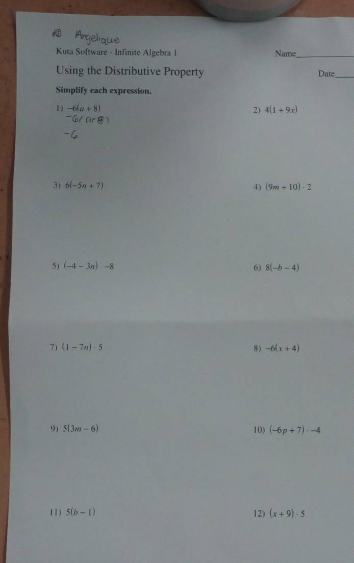 Kuta Software - Infinite Algebra I Name__ 
Using the Distributive Property Date_ 
Simplify each expression. 
1 ) -6(a+8) 2) 4(1+9x)
3) 6(-5n+7) 4) (9m+10)· 2
5) (-4-3n)-8 6) 8(-b-4)
7) (1-7n)· 5 8) -6(x+4)
9) 5(3m-6) 10) (-6p+7)· -4
11) 5(b-1) 12) (x+9)· 5