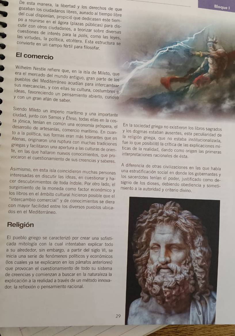 De esta manera, la libertad y los derechos de que
Bloque I
gozaban los ciudadanos libres, aunado al tiempo libre
del cual disponían, propició que dedicasen este tiem-
po a reunirse en el ágora (plazas públicas) para dis-
cutir con otros ciudadanos, a teorizar sobre diversas
cuestiones de interés para la polis, como las leyes,
las virtudes, la política, etcétera. Esta estructura se
convierte en un campo fértil para filosofar.
El comercio
Wilhelm Nestle refiere que, en la isla de Mileto, que
era el mercado del mundo antiguo, gran parte de los
pueblos del Mediterráneo acudían para intercambiar
sus mercancías, y con ellas su cultura, costumbres e
ideas, favoreciendo un pensamiento abierto, curioso
y con un gran afán de saber.
Siendo Mileto un imperio marítimo y una importante
ciudad, junto con Samos y Éfeso, todas ellas en la cos-
ta jónica, tenían en común una economía próspera, el En la sociedad griega no existieron los libros sagrados
desarrollo de artesanías, comercio marítimo. En cuan- y los dogmas estaban ausentes, esta peculiaridad de
to a la política, sus formas eran más tolerantes que en la religión griega, que no estaba institucionalizada,
Atenas, originaron una ruptura con muchas tradiciones fue lo que posibilitó la crítica de las explicaciones mi-
griegas y facilitaron una apertura a las culturas de orien- ticas de la realidad, dando como origen las primeras
te, en las que hallaron nuevos conocimientos, que pro- interpretaciones racionales de ésta.
vocaron el cuestionamiento de sus creencias y saberes. A diferencia de otras civilizaciones en las que había
Asimismo, en esta isla coincidieron muchas personas una estratificación social en donde los gobernantes y
interesadas en discutir las ideas, en cuestionar y ha- los sacerdotes tenían el poder, justificado como de-
cer descubrimientos de toda índole. Por otro lado, el signio de los dioses, debiendo obediencia y someti-
surgimiento de la moneda como factor económico y miento a la autoridad y criterio divino.
los libros en el ámbito cultural hicieron posible que el
“intercambio comercial” y de conocimientos se diera
con mayor facilidad entre los diversos pueblos ubica-
dos en el Mediterráneo.
Religión
El pueblo griego se caracterizó por crear una sofisti-
cada mitología con la cual intentaban explicar todo
a su alrededor, sin embargo, a partir del siglo VI, se
inicia una serie de fenómenos políticos y económicos
(los cuales ya se explicaron en los párrafos anteriores)
que provocan el cuestionamiento de todo su sistema
de creencias y comienzan a buscar en la naturaleza la
explicación a la realidad a través de un método innova-
dor: la reflexión o pensamiento racional.
29