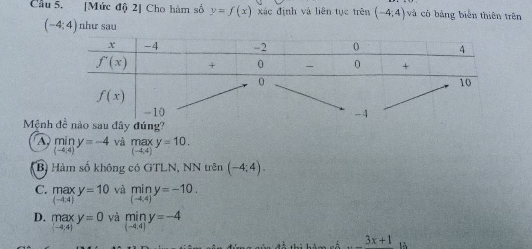 Cầu 5. [Mức độ 2] Cho hàm số y=f(x) xác định và liên tục trên (-4;4) và có bảng biển thiên trên
(-4;4) như sau
Mệnh
A min y=-4 và max y=10.
(-4;4)
(-4;4)
Bị Hàm số không có GTLN, NN trên (-4;4).
C. max y=10 và mín y=-10.
(-4:4)
(-4;4)
D. max y=0 và min y=-4
(-4;4)
(-4:4)
đề thi hàm số _ 3x+1 là