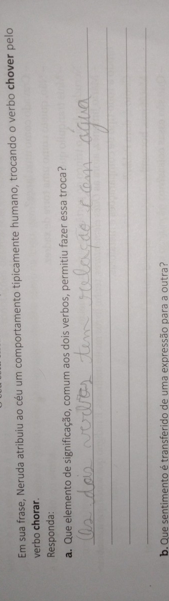 Em sua frase, Neruda atribuiu ao céu um comportamento tipicamente humano, trocando o verbo chover pelo 
verbo chorar. 
Responda: 
a. Que elemento de significação, comum aos dois verbos, permitiu fazer essa troca? 
_ 
_ 
_ 
_ 
_ 
b. Que sentimento é transferido de uma expressão para a outra?