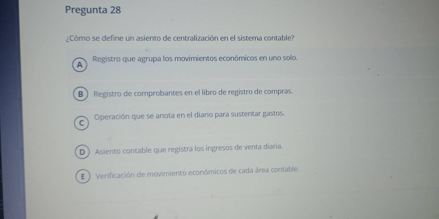 Pregunta 28
¿Cómo se define un asiento de centralización en el sistema contable?
Registro que agrupa los movimientos económicos en uno solo.
A
B Registro de comprobantes en el libro de registro de compras.
Operación que se anota en el diario para sustentar gastos.
C
D Asiento contable que registra los ingresos de venta diaria.
E ) Verificación de movimiento económicos de cada área contable.