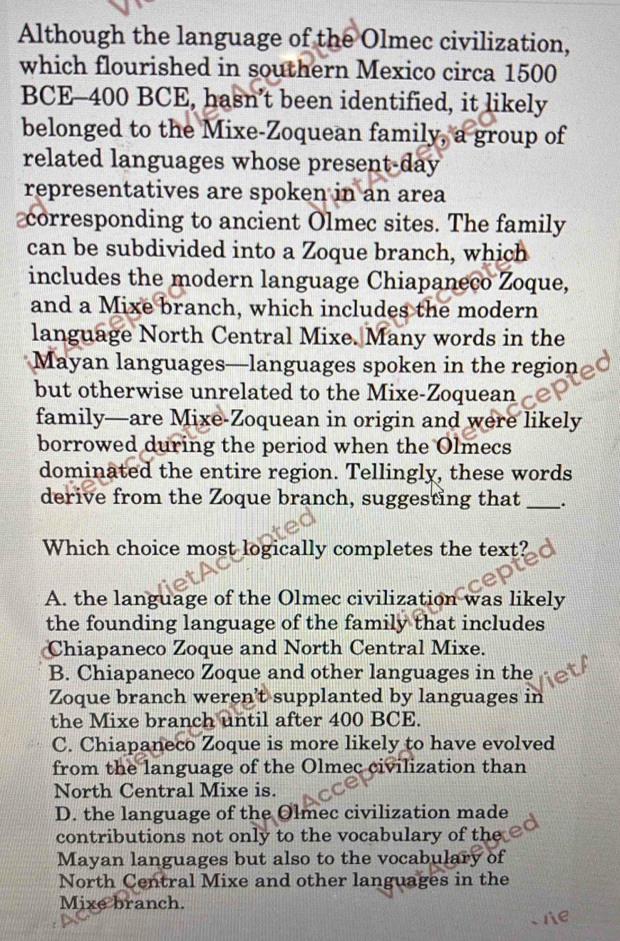 Although the language of the Olmec civilization,
which flourished in southern Mexico circa 1500
BCE -400 BCE, hasn’t been identified, it likely
belonged to the Mixe-Zoquean family, a group of
related languages whose present-day
representatives are spoken in an area
corresponding to ancient Olmec sites. The family
can be subdivided into a Zoque branch, which
includes the modern language Chiapaneco Zoque,
and a Mixe branch, which includes the modern
language North Central Mixe. Many words in the
Mayan languages—languages spoken in the region
but otherwise unrelated to the Mixe-Zoquean
family—are Mixe-Zoquean in origin and were likely
borrowed during the period when the Olmecs
dominated the entire region. Tellingly, these words
derive from the Zoque branch, suggesting that _.
Which choice most logically completes the text?
A. the language of the Olmec civilization was likely
the founding language of the family that includes
Chiapaneco Zoque and North Central Mixe.
B. Chiapaneco Zoque and other languages in the
Zoque branch weren't supplanted by languages in
the Mixe branch until after 400 BCE.
C. Chiapaneco Zoque is more likely to have evolved
from the language of the Olmec civilization than
North Central Mixe is.
D. the language of the Olmec civilization made
contributions not only to the vocabulary of the
Mayan languages but also to the vocabulary of
North Central Mixe and other languages in the
Mixe branch.