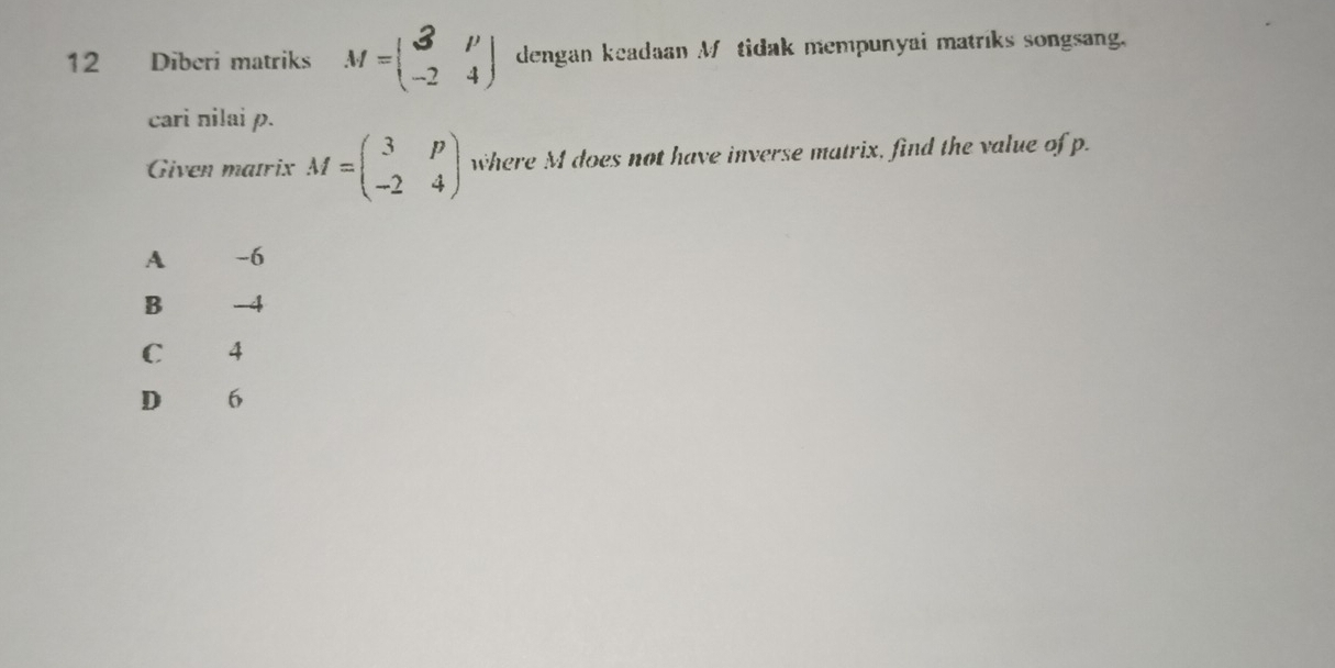 Diberi matriks M=beginpmatrix 3&p -2&4endpmatrix dengan keadaan M tidak mempunyai matriks songsang.
cari nilai p.
Given matrix M=beginpmatrix 3&p -2&4endpmatrix where M does not have inverse matrix, find the value of p.
A -6
B -4
C 4
D 6