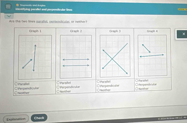 Sogments and Angles
islentifying paraflel and perpendicular lines
Are the two lines parallel, perpendicular, or neither?
×
Parallel O Parallel Parallel Parallel
Perpendicular ○ Perpendicular ) Perpendicular. Perpendicular
Neither ○ Neither Neither o Neither
Explanation Check
© 2024 McGraw Hill LLC. All