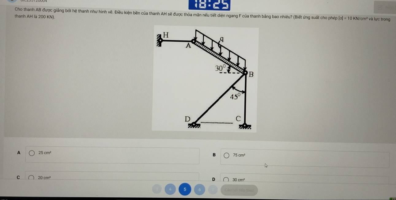 Nập
Cho thanh AB được giãng bởi hệ thanh như hình vẽ. Điều kiện bền của thanh AH sẽ được thỏa mãn nếu tiết diện ngang F của thanh bằng bao nhiêu? (Biết ứng suất cho phép [sigma ]=10KN/cm^2 và lực trong
thanh AH là 200 KN).
H
q
A
30°
B
45°
D
C
A 25cm^2
B 75cm^2
C 20cm^2
D 30cm^2
4 5 6 Cầu hội tiếp theo
