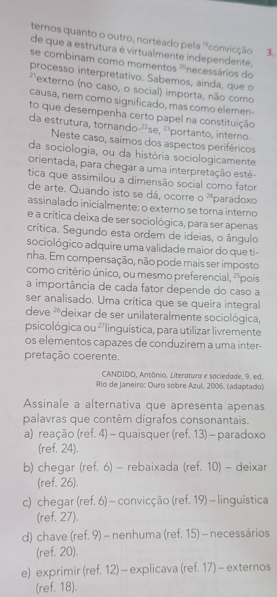 ternos quanto o outro, norteado pela ''convicção 3.
de que a estrutura é virtualmente independente,
se combinam como momentos 20 necessários do
processo interpretativo. Sabemos, ainda, que o
²'externo (no caso, o social) importa, não como
causa, nem como significado, mas como elemen-
to que desempenha certo papel na constituição
da estrutura, tornando-²²se, 23 portanto, interno.
Neste caso, saímos dos aspectos periféricos
da sociologia, ou da história sociologicamente
orientada, para chegar a uma interpretação esté-
tica que assimilou a dimensão social como fator
de arte. Quando isto se dá, ocorre o 24 paradoxo
assinalado inicialmente: o externo se torna interno
e a crítica deixa de ser sociológica, para ser apenas
crítica. Segundo esta ordem de ideias, o ângulo
sociológico adquire uma validade maior do que ti-
nha. Em compensação, não pode mais ser imposto
como critério único, ou mesmo preferencial, ²⁵pois
a importância de cada fator depende do caso a
ser analisado. Uma crítica que se queira integral
deve 26 Pdeixar de ser unilateralmente sociológica, )
psicológica ou 2 linguística, para utilizar livremente
os elementos capazes de conduzirem a uma inter-
pretação coerente.
CANDIDO, Antônio. Literatura e sociedade. 9. ed.
Rio de Janeiro: Ouro sobre Azul, 2006. (adaptado)
Assinale a alternativa que apresenta apenas
palavras que contêm dígrafos consonantais.
a) reação (ref. 4) - quaisquer (ref. 13) - paradoxo
(ref. 24).
b) chegar (ref. 6) - rebaixada (ref. 10) - deixar
(ref. 26).
c) chegar (ref. 6) - convicção (ref. 19) - linguística
(ref. 27).
d) chave (ref. 9) - nenhuma (ref. 15) - necessários
(ref. 20).
e) exprimir (ref. 12) - explicava (ref. 17) - externos
(ref. 18).