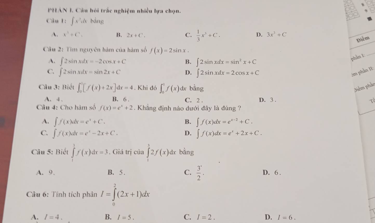 PHÁN I. Câu hồi trắc nghiệm nhiều lựa chọn.
Câu 1: ∈t x^2dxbsin g
A. x^3+C. B. 2x+C. C.  1/3 x^3+C.
D. 3x^3+C
Điểm
Cầu 2: Tìm nguyên hàm của hàm số f(x)=2sin x.
A. ∈t 2sin xdx=-2cos x+C B. ∈t 2sin xdx=sin^2x+C
phần I:
_
C. ∈t 2sin xdx=sin 2x+C ∈t 2sin xdx=2cos x+C êm phần II:
D.
Câu 3: Biết ∈t _0^(1[f(x)+2x]dx=4. Khi đó ∈t _0^1f(x) d x bằng Diểm phần
A、4 、 B. 6 . C. 2 . D. 3 . T_0^(frac 1)2)
Câu 4: Cho hàm số f(x)=e^x+2 Khẳng định nào dưới đây là đúng ?
A. ∈t f(x)dx=e^x+C. B. ∈t f(x)dx=e^(x-2)+C.
C. ∈t f(x)dx=e^x-2x+C. ∈t f(x)dx=e^x+2x+C.
D.
Câu 5: Biết ∈tlimits _1^(3f(x)dx=3. Giá trị của ∈tlimits _1^12f(x)dx bằng
A.9. B. 5 . C. frac 3)2. D. 6 .
*  Câu 6: Tính tích phân I=∈tlimits _0^2(2x+1)dx
A. I=4. B. I=5. C. I=2. D. I=6.