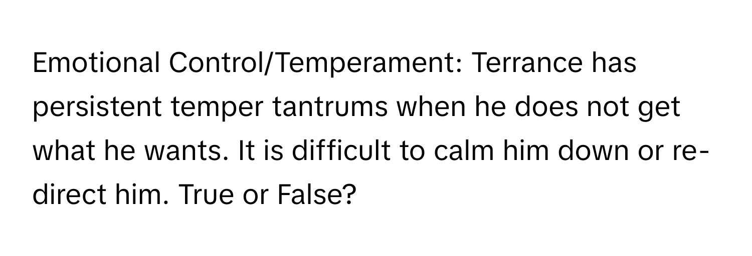 Emotional Control/Temperament: Terrance has persistent temper tantrums when he does not get what he wants. It is difficult to calm him down or re-direct him. True or False?