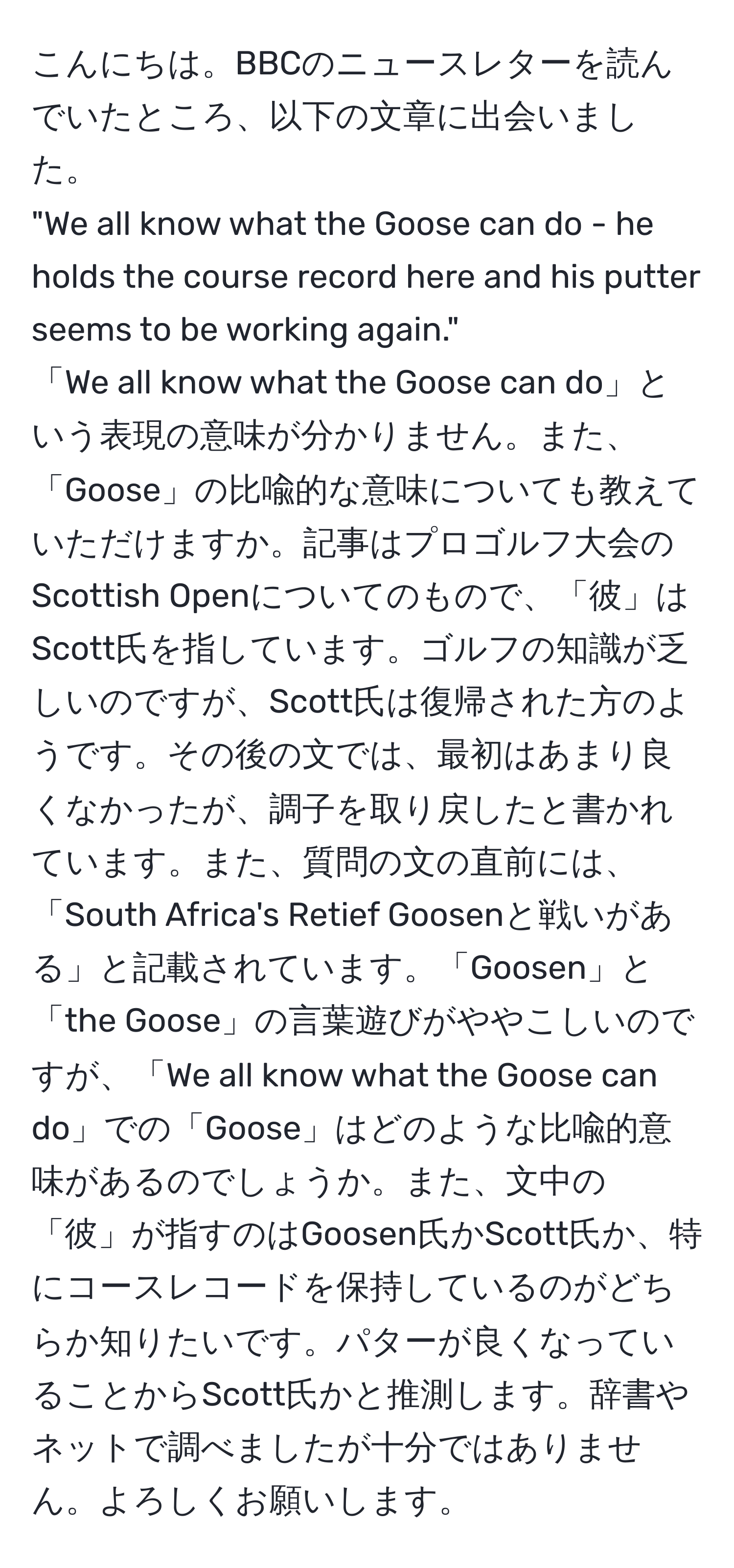 こんにちは。BBCのニュースレターを読んでいたところ、以下の文章に出会いました。
"We all know what the Goose can do - he holds the course record here and his putter seems to be working again."
「We all know what the Goose can do」という表現の意味が分かりません。また、「Goose」の比喩的な意味についても教えていただけますか。記事はプロゴルフ大会のScottish Openについてのもので、「彼」はScott氏を指しています。ゴルフの知識が乏しいのですが、Scott氏は復帰された方のようです。その後の文では、最初はあまり良くなかったが、調子を取り戻したと書かれています。また、質問の文の直前には、「South Africa's Retief Goosenと戦いがある」と記載されています。「Goosen」と「the Goose」の言葉遊びがややこしいのですが、「We all know what the Goose can do」での「Goose」はどのような比喩的意味があるのでしょうか。また、文中の「彼」が指すのはGoosen氏かScott氏か、特にコースレコードを保持しているのがどちらか知りたいです。パターが良くなっていることからScott氏かと推測します。辞書やネットで調べましたが十分ではありません。よろしくお願いします。