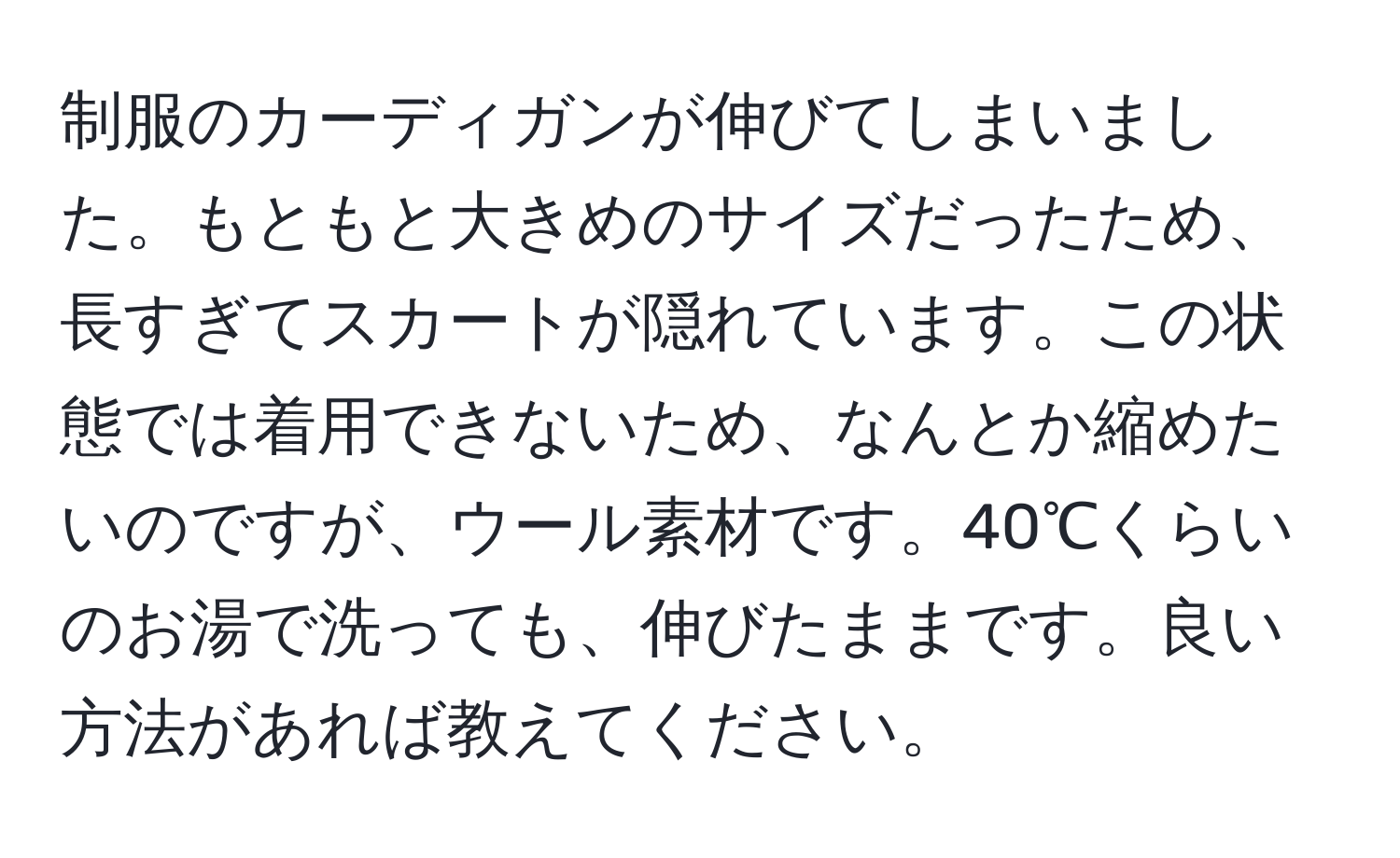 制服のカーディガンが伸びてしまいました。もともと大きめのサイズだったため、長すぎてスカートが隠れています。この状態では着用できないため、なんとか縮めたいのですが、ウール素材です。40℃くらいのお湯で洗っても、伸びたままです。良い方法があれば教えてください。