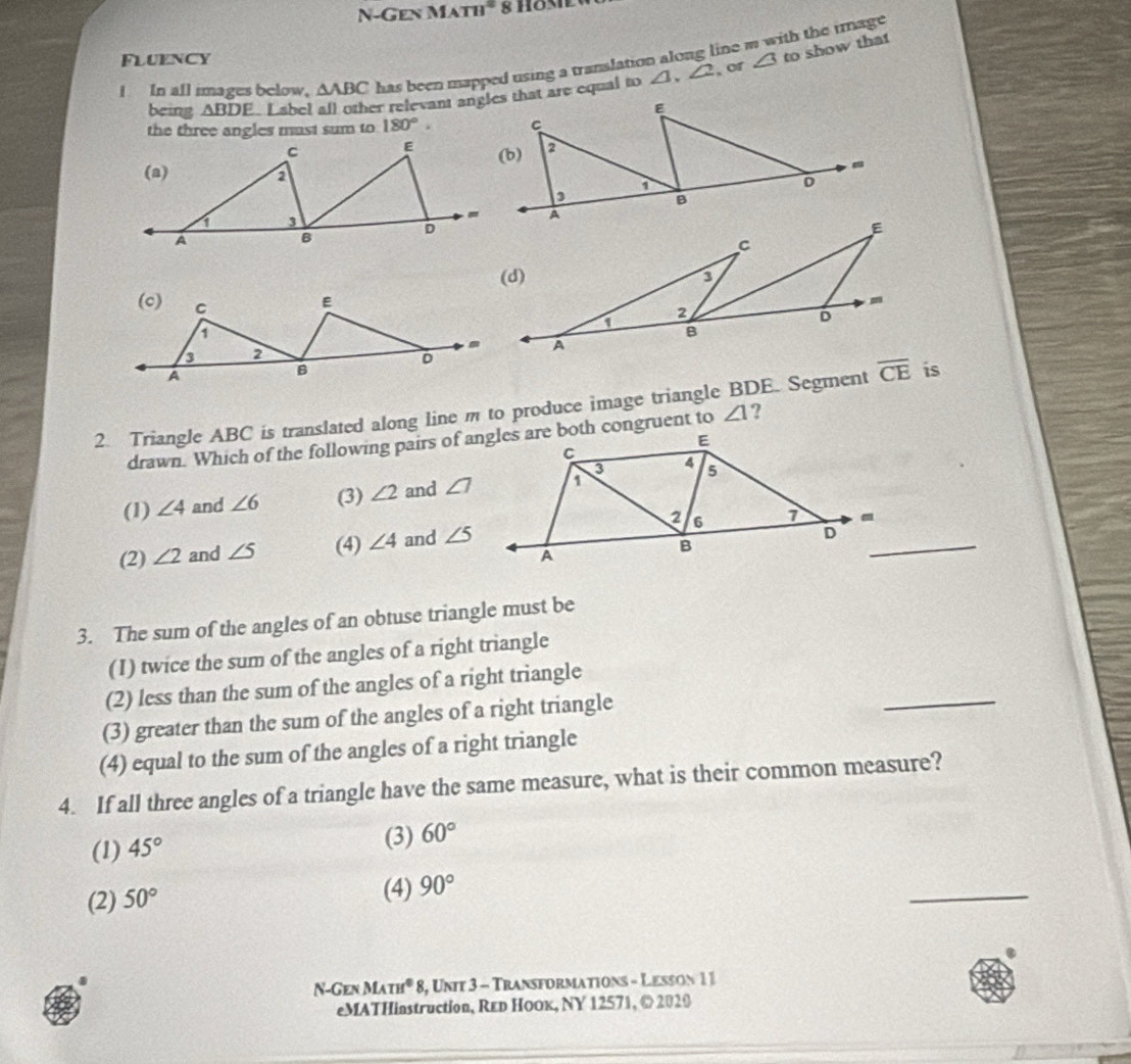 N-Gen MATH 8 HoMe
FLUENCY ∠ 3 to show that
I In all images below, △ ABC has been mapped using a translation along line m with the tmage
being △ BDE ∠ 1,∠ 2
or
the three angles must sum to 180°.
2. Triangle ABC is translated along line m to produce image triangle BDE. Segment 
drawn. Which of the following pairs of angles are both congruent to ∠ 1 ?
(1) ∠ 4 and ∠ 6 (3) ∠ 2 and ∠ 7
(2) ∠ 2 and ∠ 5 (4) ∠ 4 and ∠ 5
3. The sum of the angles of an obtuse triangle must be
(I) twice the sum of the angles of a right triangle
(2) less than the sum of the angles of a right triangle
(3) greater than the sum of the angles of a right triangle
_
(4) equal to the sum of the angles of a right triangle
4. If all three angles of a triangle have the same measure, what is their common measure?
(1) 45°
(3) 60°
(2) 50°
(4) 90°
_
N-Gen MATH^08 3, Unit 3 - Transformations - Lesson 1 1
eMATHinstruction, REр НOOк, NY 12571, © 2020