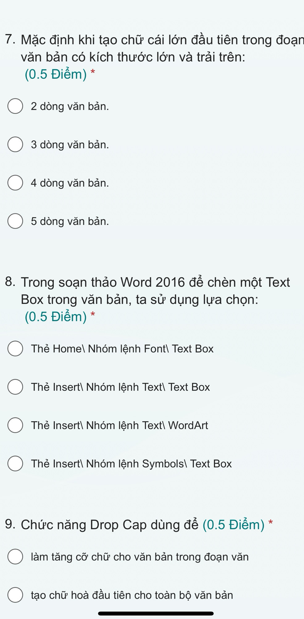 Mặc định khi tạo chữ cái lớn đầu tiên trong đoạn
văn bản có kích thước lớn và trải trên:
(0.5 Điểm) *
2 dòng văn bản.
3 dòng văn bản.
4 dòng văn bản.
5 dòng văn bản.
8. Trong soạn thảo Word 2016 để chèn một Text
Box trong văn bản, ta sử dụng lựa chọn:
(0.5 Điểm) *
Thẻ Home Nhóm lệnh Font Text Box
Thẻ Insert Nhóm lệnh Text Text Box
Thẻ Insert Nhóm lệnh Text WordArt
Thẻ Insert Nhóm lệnh Symbols Text Box
9. Chức năng Drop Cap dùng để (0.5 Điểm) *
làm tăng cỡ chữ cho văn bản trong đoạn văn
tạo chữ hoà đầu tiên cho toàn bộ văn bản