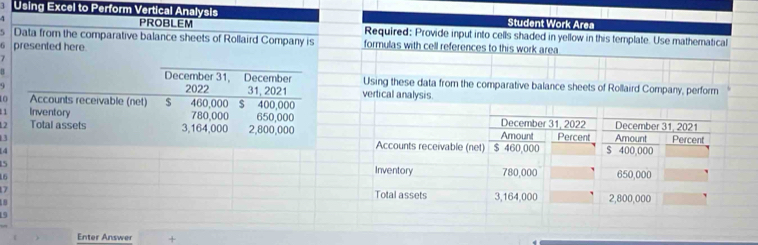 Using Excel to Perform Vertical Analysis Student Work Area 
PROBLEM Required: Provide input into cells shaded in yellow in this template. Use mathematical 
Data from the comparative balance sheets of Rollaird Company is formulas with cell references to this work area 
6 presented here. 
B December 31, December Using these data from the comparative balance sheets of Rollaird Company, perform 
2022 31, 2021 vertical analysis. 
Accounts receivable (net) $ 460,000 $ 400,000
Inventory 780,000 650,000
2 Total assets 3,164,000 2,800,000
4 
5 
5 
7 
Enter Answer +
