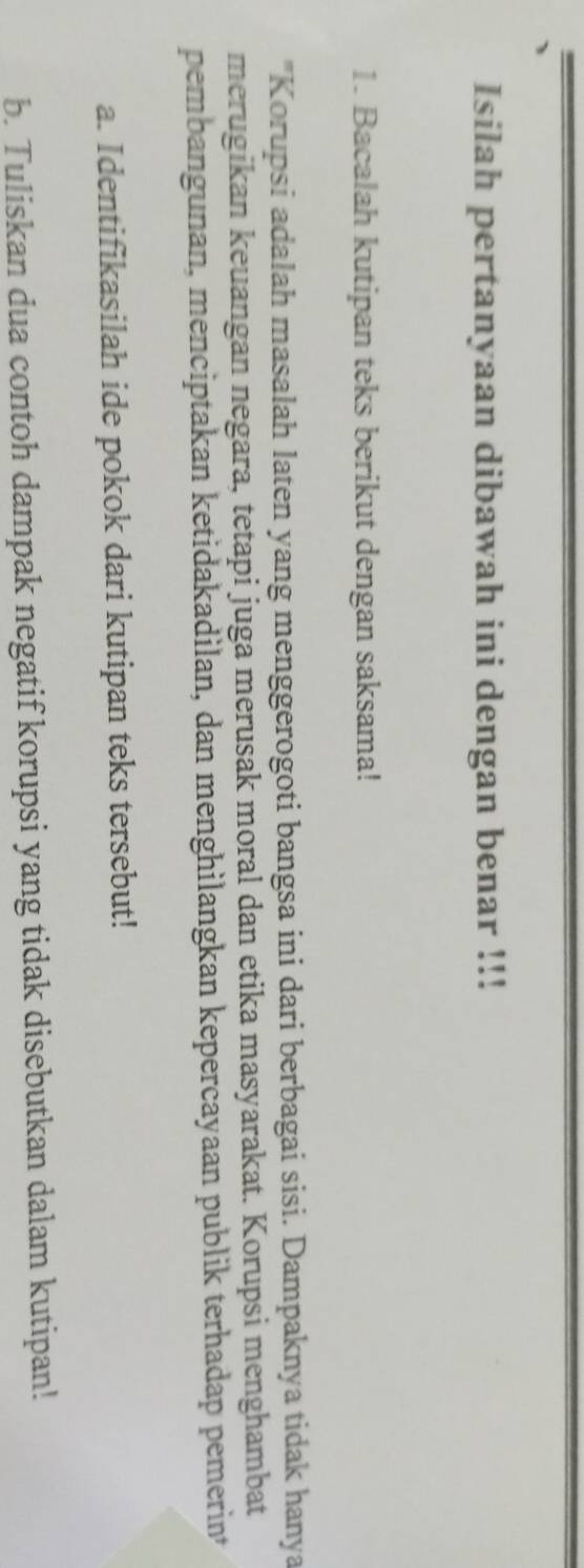 Isilah pertanyaan dibawah ini dengan benar !!! 
1. Bacalah kutipan teks berikut dengan saksama! 
"Korupsi adalah masalah laten yang menggerogoti bangsa ini dari berbagai sisi. Dampaknya tidak hanya 
merugikan keuangan negara, tetapi juga merusak moral dan etika masyarakat. Korupsi menghambat 
pembangunan, menciptakan ketidakadilan, dan menghilangkan kepercayaan publik terhadap pemerin* 
a. Identifikasilah ide pokok dari kutipan teks tersebut! 
b. Tuliskan dua contoh dampak negatif korupsi yang tidak disebutkan dalam kutipan!