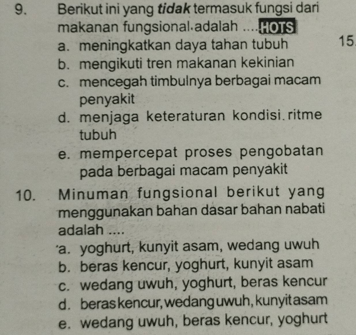 Berikut ini yang tidak termasuk fungsi dari
makanan fungsional adalah ..... oTs
a. meningkatkan daya tahan tubuh
15
b. mengikuti tren makanan kekinian
c. mencegah timbulnya berbagai macam
penyakit
d. menjaga keteraturan kondisi ritme
tubuh
e. mempercepat proses pengobatan
pada berbagai macam penyakit
10. Minuman fungsional berikut yang
menggunakan bahan dasar bahan nabati
adalah ....
'a. yoghurt, kunyit asam, wedang uwuh
b. beras kencur, yoghurt, kunyit asam
c. wedang uwuh, yoghurt, beras kencur
d . beras kencur, wedang uwuh, kunyit asam
e. wedang uwuh, beras kencur, yoghurt