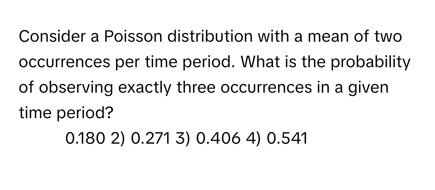 Consider a Poisson distribution with a mean of two occurrences per time period. What is the probability of observing exactly three occurrences in a given time period?

1) 0.180 2) 0.271 3) 0.406 4) 0.541