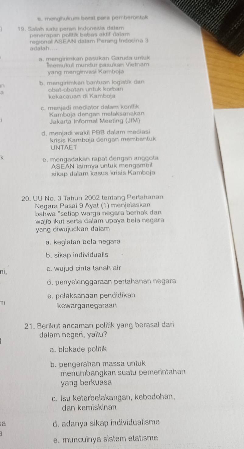 e. menghukum berat para pemberontak
19. Salah satu peran Indonesia dalam
penerapan politik bebas aktif dalam
regional ASEAN dalam Perang Indocina 3
adalah....
a. mengirimkan pasukan Garuda untuk
memukul mundur pasukan Vietnam
yang menginvasi Kamboja
b. mengirimkan bantuan logistik dan
in
a
obat-obatan untuk korban
kekacauan di Kamboja
c. menjadi mediator dalam konflik
Kamboja dengan melaksanakan
Jakarta Informal Meeting (JIM)
d. menjadi wakil PBB dalam mediasi
krisis Kamboja dengan membentuk
UNTAET
k
e. mengadakan rapat dengan anggota
ASEAN lainnya untuk mengambil
sikap dalam kasus krisis Kamboja
20. UU No. 3 Tahun 2002 tentang Pertahanan
Negara Pasal 9 Ayat (1) menjelaskan
bahwa "setiap warga negara berhak dan
wajib ikut serta dalam upaya bela negara
yang diwujudkan dalam
a. kegiatan bela negara
b. sikap individualis
ni, c. wujud cinta tanah air
d. penyelenggaraan pertahanan negara
e. pelaksanaan pendidikan
m
kewarganegaraan
21. Berikut ancaman politik yang berasal dari
dalam negeri, yaitu?
a. blokade politik
b. pengerahan massa untuk
menumbangkan suatu pemerintahan
yang berkuasa
c. Isu keterbelakangan, kebodohan,
dan kemiskinan
a
d. adanya sikap individualisme
e. munculnya sistem etatisme