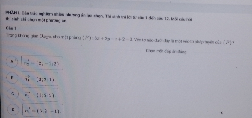 PHAN I. Câu trấc nghiệm nhiều phương án lựa chọn. Thí sinh trả lời từ câu 1 đến câu 12. Mỗi câu hỏi
thí sinh chỉ chọn một phương án.
Câu 1
Trong không gian Oæyz, cho mặt phầng ( P ) : 3x+2y-z+2=0 0. Véc-tơ nào dưới đây là một véc-tơ pháp tuyến của ( P ) ?
Chọn một đáp án đúng
A vector n_2=(2;-1;2).
B vector n_4=(3;2;1).
C vector n_3=(3;2;2).
D vector n_1=(3;2;-1).