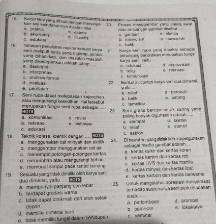 Karya seni yang dibual dengan menonjol 20. Proses menggambar yang paling awal
kan siši keindahannya disebut nilai
a. praktis b.  ekonomis d estetis alau rancangan gambar disebut
C. edukasi .e. filosofis b. menvulam a. gambar d. sketsa e. mewarnai
c. batik
16. Tahapan penafsiran makna sebuah karya 21. Karya seni rupa yang dipakai sebagai
seni meliputl tema yang digarap, simbol penunjang pendidikan merupakan fungsi
yang dihadirkan, dan masalah-masalah
yang dikedepankan adalah tahap ... karya seni, yaitu , . d. improvisasi
a. deskrips
b. interpretas b. religi a. edukasi
c. analisis forma c. komunikas e.rekreas
d. evaluasi 22. Berikut ini contoh karya şeni dua đimensi.
e.penillaian yaitu ....
17. Seni rupa dapat melepaskan kejenuhan b. batik a. relief d. gerabah e. patung
atau mengurangi kesedihan. Hal tersebut c. tembikar
merupakan fungsi seni rupa sebagai 23. Seni grafis berupa cetak saring yan
HOTS
a. komunikasi d. revisi paling banyak digunakan adalah ....
a stempel d. sketsa
b. rekreasi b. relie e. stensil
c. edukasi e. estimasi
18. Teknik kolase, identik dengan .... HOTS c. sablon
a. menggunakan cat minyak dan akrilik 24. Di bawah ini yang tidak lazim dipergunakan
b. menggambar menggunakan cat air sebagal media gambar adaiah ....
c. menempel potongan-potongan kertas a kertas kalkir dan kertas koran
d. menambah atau mengurangi bahan b. kertas karton dan kertas rot
e. membuat simpul pada rantal benang c. kertas HVS dan kertas manila
19. Sesuatu yang tidak dimiliki oleh karya seni d. kertas minyak dan kertas lipat
dua dimensi, yaitu .... HOTS e. kertas karbon dan kertas berwarna
a. mempunyai panjang dan lebar 25. Untuk mengetahui apresiasi masyarakat
b. terdapat gradasi wama terhadap suatu karya seni perlu diadakan
c. tidak dapat dinikmati dari arah selain suatu ....
depan a. periombaan d. promosi
d. memiiiki dimensi luas b. pameran e. lokakarya
e. tidak memiliki fungsi daiam kehidupan c. seminar