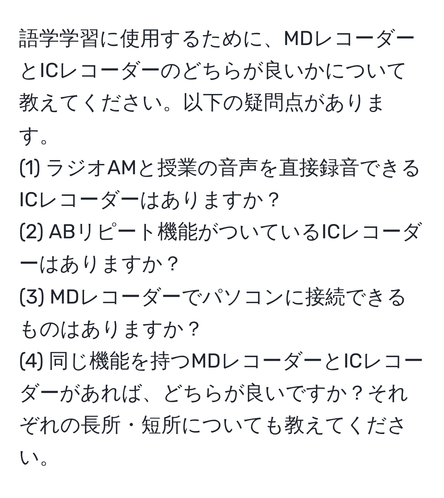 語学学習に使用するために、MDレコーダーとICレコーダーのどちらが良いかについて教えてください。以下の疑問点があります。  
(1) ラジオAMと授業の音声を直接録音できるICレコーダーはありますか？  
(2) ABリピート機能がついているICレコーダーはありますか？  
(3) MDレコーダーでパソコンに接続できるものはありますか？  
(4) 同じ機能を持つMDレコーダーとICレコーダーがあれば、どちらが良いですか？それぞれの長所・短所についても教えてください。