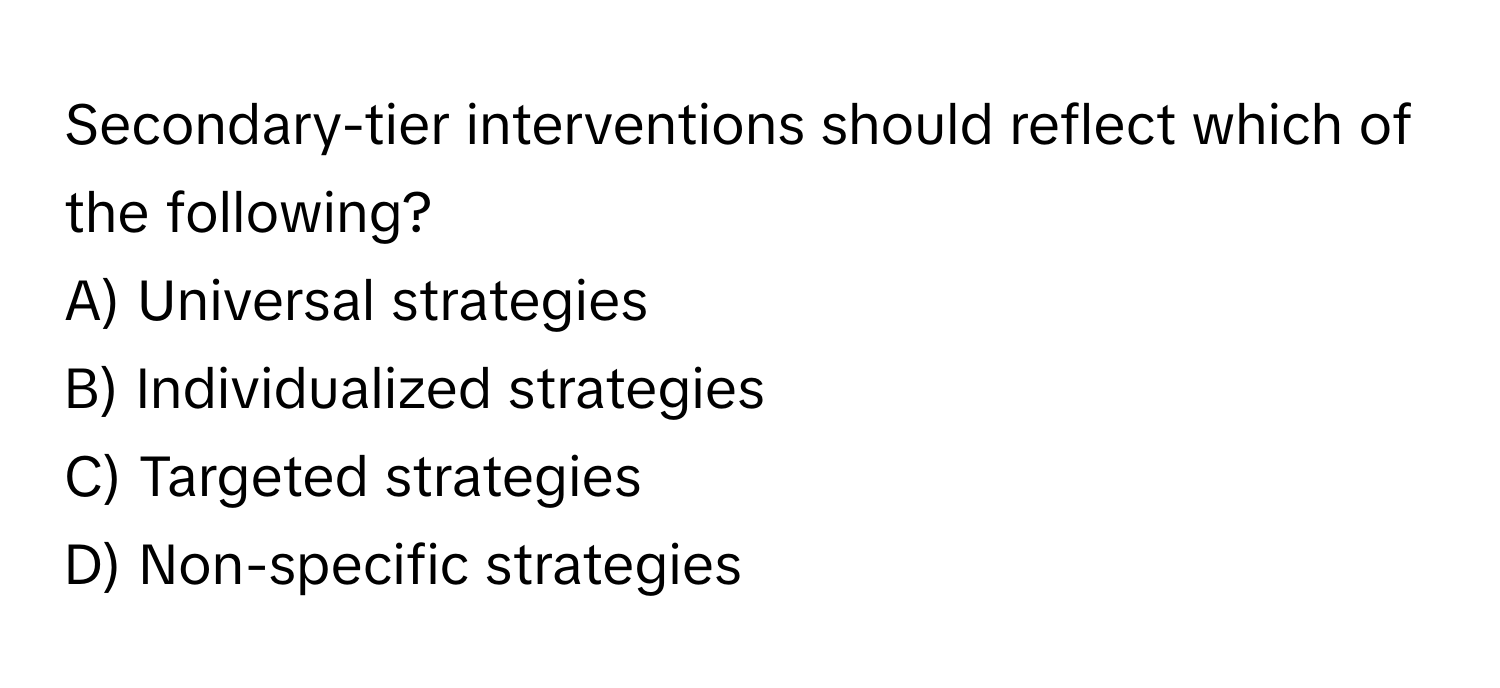 Secondary-tier interventions should reflect which of the following?

A) Universal strategies 
B) Individualized strategies 
C) Targeted strategies 
D) Non-specific strategies