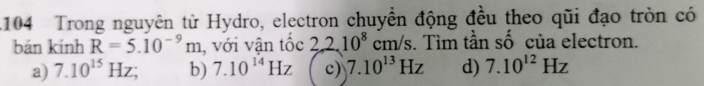 104 Trong nguyên từ Hydro, electron chuyển động đều theo qũi đạo tròn có
bán kính R=5.10^(-9)m , với vận tốc 22.10^8 ( m/s s. Tìm tần số của electron.
a) 7.10^(15)Hz; b) 7.10^(14)Hz c) 7.10^(13)Hz d) 7.10^(12)Hz