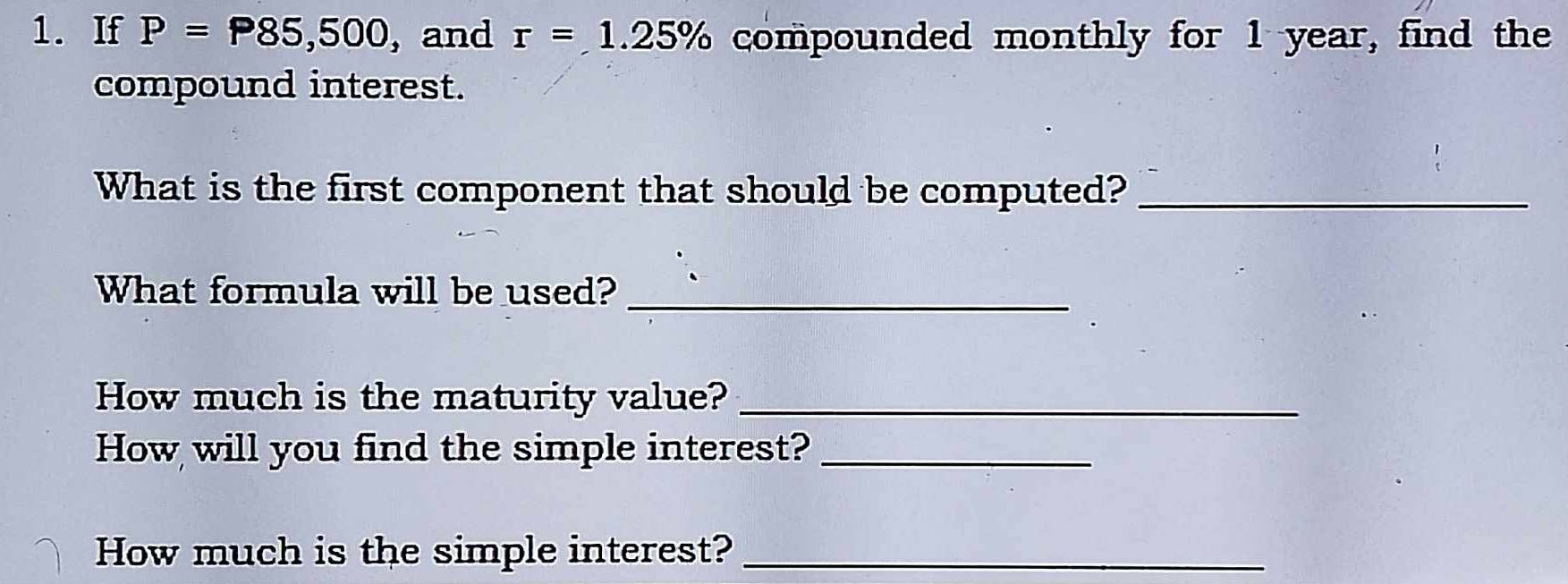 If P=P85,500 , and r=1.25% compounded monthly for 1 year, find the 
compound interest. 
What is the first component that should be computed?_ 
What formula will be used?_ 
How much is the maturity value?_ 
How will you find the simple interest?_ 
How much is the simple interest?_