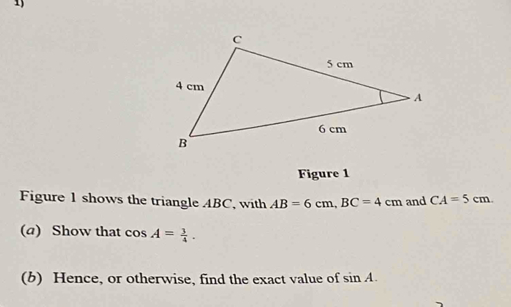 Figure 1 
Figure 1 shows the triangle ABC, with AB=6cm, BC=4cm and CA=5cm. 
(a) Show that cos A= 3/4 . 
(b) Hence, or otherwise, find the exact value of sin A.