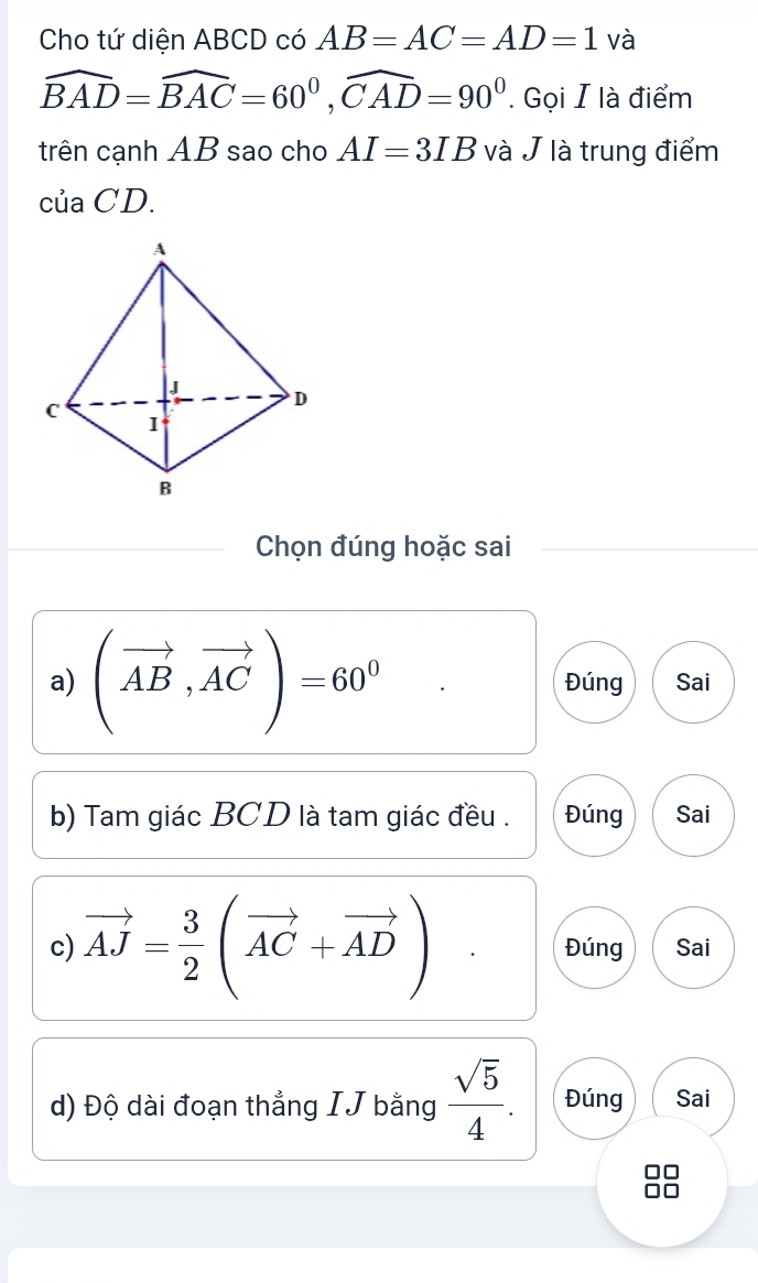 Cho tứ diện ABCD có AB=AC=AD=1 và
widehat BAD=widehat BAC=60^0, widehat CAD=90^0. Gọi I là điểm 
trên cạnh AB sao cho AI=3IB và J là trung điểm 
của CD. 
Chọn đúng hoặc sai 
a) (vector AB,vector AC)=60^0 Đúng Sai 
b) Tam giác BCD là tam giác đều . Đúng Sai 
c) vector AJ= 3/2 (vector AC+vector AD) Đúng Sai 
d) Độ dài đoạn thẳng IJ bằng  sqrt(5)/4 . Đúng Sai