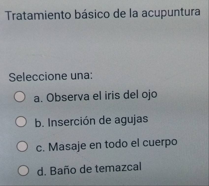 Tratamiento básico de la acupuntura
Seleccione una:
a. Observa el iris del ojo
b. Inserción de agujas
c. Masaje en todo el cuerpo
d. Baño de temazcal