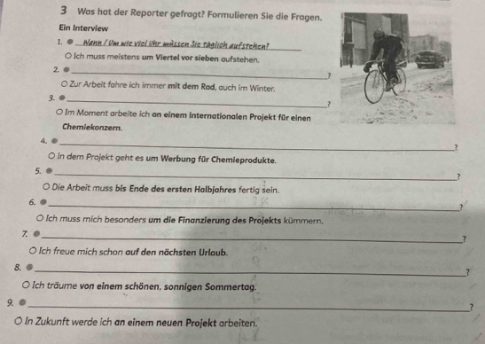 Was hat der Reporter gefragt? Formulieren Sie die Fragen. 
Ein Interview 
1. D Wann / Um wie viel ühr mässen Sie täglich aufstehen? 
_ 
O Ich muss meistens um Viertel vor sieben aufstehen. 
2. 
_ 
? 
O Zur Arbeit fahre ich irmer mit dem Rad, auch im Winter. 
3. 
_ 
? 
O Im Moment arbeite ich an einem internationalen Projekt für einen 
Chemiekonzern. 
_ 
4 
_? 
○ in dem Projekt geht es um Werbung für Chemieprodukte. 
5. 
_ 
_? 
Die Arbeit muss bis Ende des ersten Halbjahres fertig sein. 
6. 
_2 
O Ich muss mich besonders um die Finanzierung des Projekts kümmern. 
7 
__? 
Ich freue mich schon auf den nächsten Urlaub. 
8. 
_? 
。 * ich träme von einem schönen, sonnigen Sommertag. 
9 
_? 
○ In Zukunft werde ich an einem neuen Projekt arbeiten.