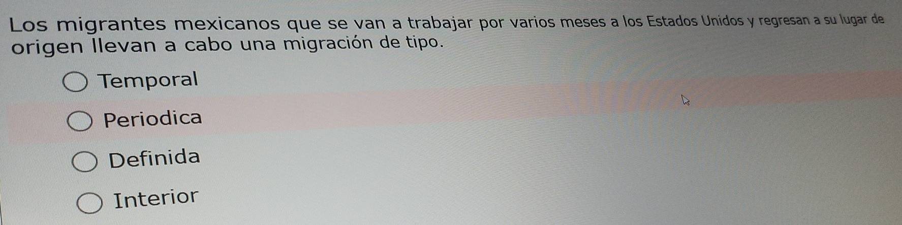 Los migrantes mexicanos que se van a trabajar por varios meses a los Estados Unidos y regresan a su lugar de
origen llevan a cabo una migración de tipo.
Temporal
Periodica
Definida
Interior