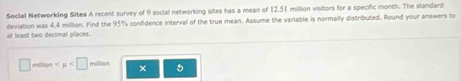 Social Networking Sites A recent survey of 9 social networking sites has a mean of 12,51 million visitors for a specific month. The standard 
deviation was 4,4 million. Find the 95% confidence interval of the true mean. Assume the variable is normally distributed. Round your answers to 
at least two decimal places.
□ million
5