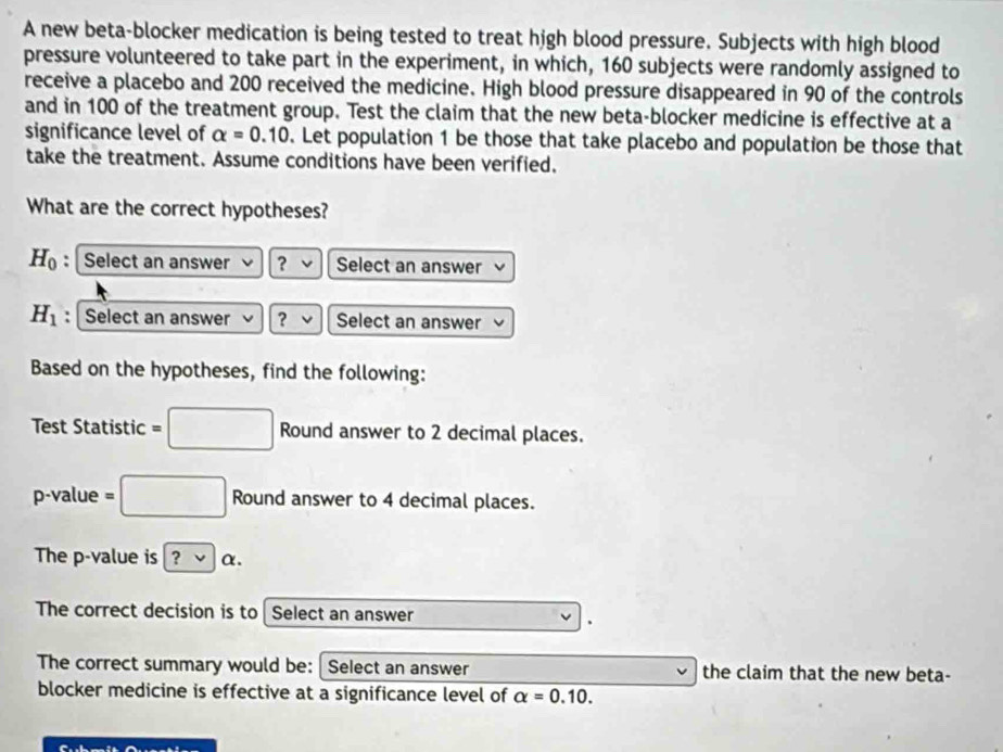 A new beta-blocker medication is being tested to treat high blood pressure. Subjects with high blood 
pressure volunteered to take part in the experiment, in which, 160 subjects were randomly assigned to 
receive a placebo and 200 received the medicine. High blood pressure disappeared in 90 of the controls 
and in 100 of the treatment group. Test the claim that the new beta-blocker medicine is effective at a 
significance level of alpha =0.10. Let population 1 be those that take placebo and population be those that 
take the treatment. Assume conditions have been verified. 
What are the correct hypotheses?
H_0 : Select an answer ？ Select an answer
H_1 : Select an answer ? Select an answer 
Based on the hypotheses, find the following: 
Test Statistic =□ Round answer to 2 decimal places.
p -value =□ Round answer to 4 decimal places. 
The p -value is ?vee alpha. 
The correct decision is to I Select an answer 
、 
The correct summary would be: Select an answer the claim that the new beta- 
blocker medicine is effective at a significance level of alpha =0.10.
m