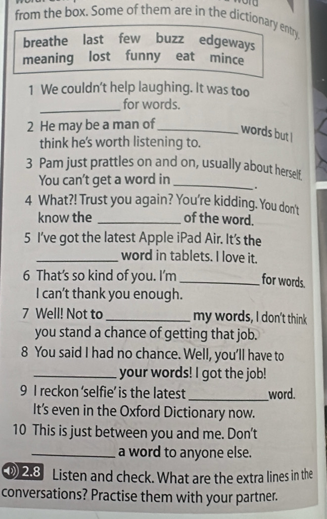 from the box. Some of them are in the dictionary entry. 
breathe last few buzz edgeways 
meaning lost funny eat mince 
1 We couldn't help laughing. It was too 
_ 
for words. 
2 He may be a man of_ 
words but I 
think he's worth listening to. 
3 Pam just prattles on and on, usually about herself. 
You can't get a word in_ 
. 
4 What?! Trust you again? You're kidding. You don't 
know the _of the word. 
5 I’ve got the latest Apple iPad Air. It's the 
_word in tablets. I love it. 
6 That’s so kind of you. I'm_ 
for words. 
I can’t thank you enough. 
7 Well! Not to _my words, I don't think 
you stand a chance of getting that job. 
8 You said I had no chance. Well, you'll have to 
_your words! I got the job! 
9 I reckon ‘selfie’ is the latest_ word. 
It's even in the Oxford Dictionary now. 
10 This is just between you and me. Don't 
_a word to anyone else. 
28 Listen and check. What are the extra lines in the 
conversations? Practise them with your partner.