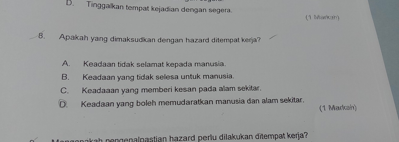 D. Tinggalkan tempat kejadian dengan segera.
(1 Markah)
8. Apakah yang dimaksudkan dengan hazard ditempat kerja?
A. Keadaan tidak selamat kepada manusia.
B. Keadaan yang tidak selesa untuk manusia.
C. Keadaaan yang memberi kesan pada alam sekitar.
D. Keadaan yang boleh memudaratkan manusia dan alam sekitar.
(1 Markah)
nakah nengenalpastian hazard perlu dilakukan ditempat kerja?