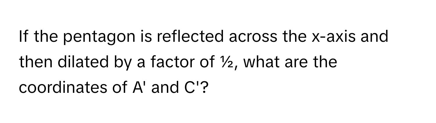 If the pentagon is reflected across the x-axis and then dilated by a factor of ½, what are the coordinates of A' and C'?