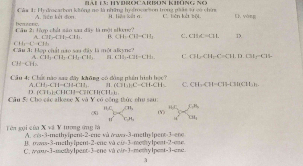 BAI 13: HYDROCARBON KHÔNG NO
Câu 1: Hydrocarbon không no là những hydrocarbon trong phân tử có chứa
A. liên kết đơn. B. liên kết σ. C. liên kết bội. D. vòng
benzene.
Câu ∠ : Hợp chất nào sau đây là một alkene?
A. CH_3-CH_2-CH_3. B. CH_3-CH=CH_2. C. CH_3Cequiv CH. D.
CH_2=C=CH_2
Câu 3: Hợp chất nào sau đây là một alkyne?
A. CH_3-CH_2-CH_2-CH_3. B. CH_3-CH=CH_2. C. CH_3-CH_2-Cequiv CH.D.CH_2=CH-
CH=CH_2.
Câu 4: Chất nào sau đây không có đồng phân hình học?
A. CH_3-CH=CH-CH_3. B. (CH_3)_2C=CH-CH_3. C. CH_3-CH=CH-CH(CH_3)_2.
D. (CH_3) _2CHCH=CHCH(CH_3)_2.
Câu 5: Cho các alkene X và Y có công thức như sau:
(X) _HC_O=C_2H_5 (Y) _HC_CuCC_CH_3
Tên gọi của X và Y tương ứng là
A. cis-3-methylpent-2-ene và trans-3-methylpent-3-ene.
B. trans-3-methylpent-2-ene và cis-3-methylpent-2-ene.
C. trans-3-methylpent-3-ene và cis-3-methylpent-3-ene.
3