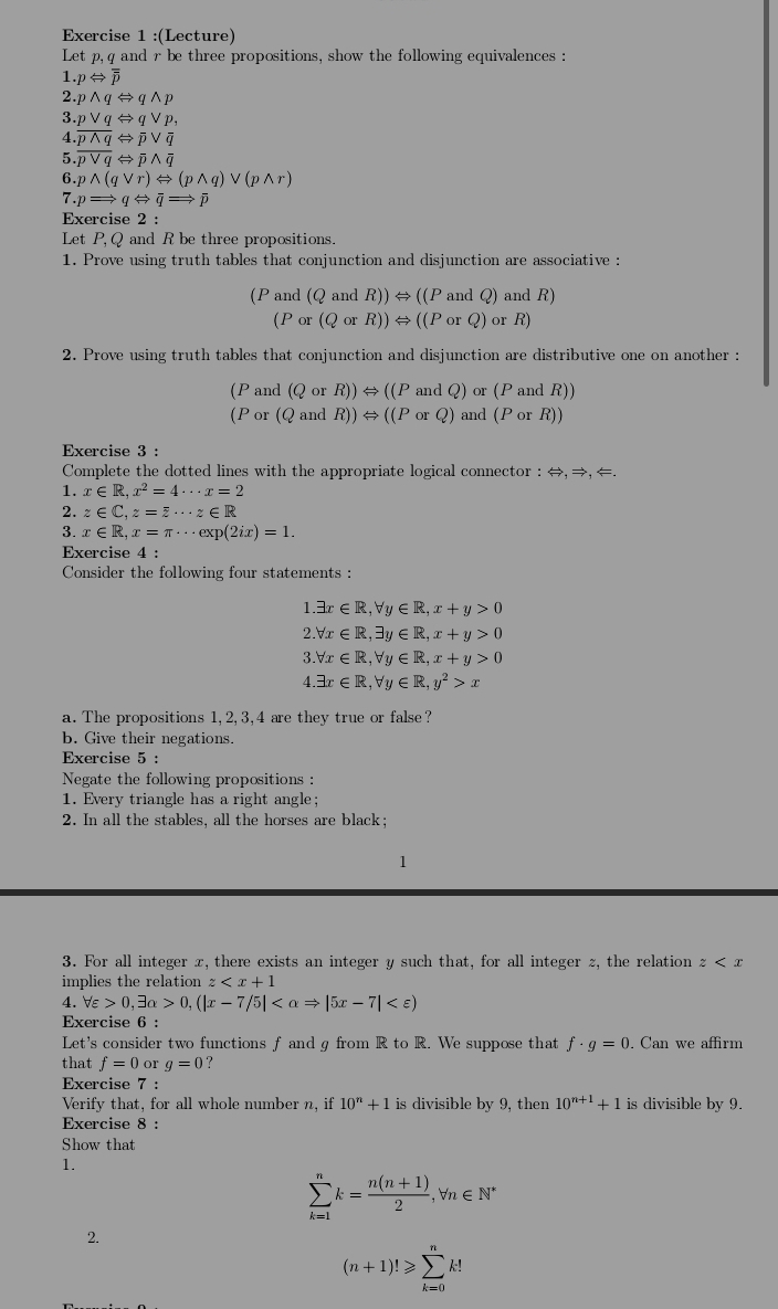 (Lecture)
Let p, q and r be three propositions, show the following equivalences :
1. pLeftrightarrow overline overline p
2. pwedge qLeftrightarrow qwedge p
3. pvee qLeftrightarrow qvee p,
4. overline pwedge qLeftrightarrow overline pvee overline q
5. overline pvee qLeftrightarrow overline pwedge overline q
6.pwedge (qvee r)Leftrightarrow (pwedge q)vee (pwedge r)
7. pRightarrow qLeftrightarrow overline rightarrow overline pRightarrow overline qRightarrow overline p
Exercise 2 :
Let P,Q and R be three propositions.
1. Prove using truth tables that conjunction and disjunction are associative :
P and (QandR))Leftrightarrow ((PandQ)andR)
(Por(QorR))Leftrightarrow ((PorQ)orR)
2. Prove using truth tables that conjunction and disjunction are distributive one on another :
(Pand(QorR))Leftrightarrow ((PandQ) or(PandR))
(Por(QandR))Leftrightarrow ((PorQ)and(PorR))
Exercise 3 :
Complete the dotted lines with the appropriate logical connector : Leftrightarrow ,Rightarrow ,
1. x∈ R,x^2=4·s x=2
2. z∈ C,z=overline z·s z∈ R
3. x∈ R,x=π ·s exp(2ix)=1.
Exercise 4 :
Consider the following four statements :
1.exists x∈ R,forall y∈ R,x+y>0
2.forall x∈ R,exists y∈ R,x+y>0
3.forall x∈ R,forall y∈ R,x+y>0
4.exists x∈ R,forall y∈ R,y^2>x
a. The propositions 1, 2, 3,4 are they true or false?
b. Give their negations.
Exercise 5 :
Negate the following propositions :
1. Every triangle has a right angle;
2. In all the stables, all the horses are black;
1
3. For all integer x, there exists an integer y such that, for all integer z, the relation z
implies the relation z
4. forall varepsilon >0,exists alpha >0,(|x-7/5|
Exercise 6 :
Let's consider two functions f and g from R to R. We suppose that f· g=0. Can we affirm
that f=0 or g=0 ?
Exercise 7 :
Verify that, for all whole number n, if 10^n+1 is divisible by 9, then 10^(n+1)+1 is divisible by 9.
Exercise 8 :
Show that
1.
sumlimits _(k=1)^nk= (n(n+1))/2 ,forall n∈ N^*
2.
(n+1)!≥slant sumlimits _(k=0)^nk!