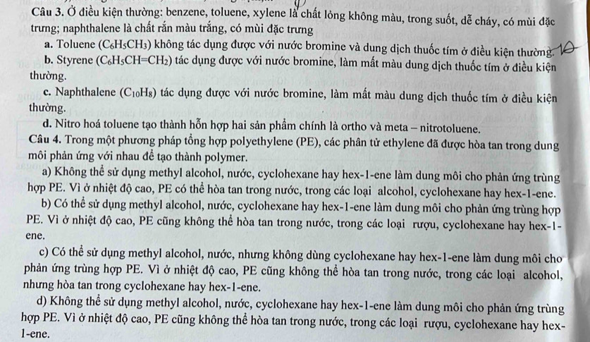 Ở điều kiện thường: benzene, toluene, xylene là chất lỏng không màu, trong suốt, dễ cháy, có mùi đặc
trưng; naphthalene là chất rắn màu trắng, có mùi đặc trưng
a. Toluene (C_6H_5CH_3) không tác dụng được với nước bromine và dung dịch thuốc tím ở điều kiện thường.
b. Styrene (C_6H_5CH=CH_2) tác dụng được với nước bromine, làm mất màu dung dịch thuốc tím ở điều kiện
thường.
c. Naphthalene ( (C_10H_8) tác dụng được với nước bromine, làm mất màu dung dịch thuốc tím ở điều kiện
thường.
d. Nitro hoá toluene tạo thành hỗn hợp hai sản phẩm chính là ortho và meta - nitrotoluene.
Câu 4. Trong một phương pháp tổng hợp polyethylene (PE), các phân tử ethylene đã được hòa tan trong dung
môi phản ứng với nhau đề tạo thành polymer.
a) Không thể sử dụng methyl alcohol, nước, cyclohexane hay hex-1-ene làm dung môi cho phản ứng trùng
hợp PE. Vì ở nhiệt độ cao, PE có thể hòa tan trong nước, trong các loại alcohol, cyclohexane hay hex-1-ene.
b) Có thể sử dụng methyl alcohol, nước, cyclohexane hay hex-1-ene làm dung môi cho phản ứng trùng hợp
PE. Vì ở nhiệt độ cao, PE cũng không thể hòa tan trong nước, trong các loại rượu, cyclohexane hay hex-1-
ene.
c) Có thể sử dụng methyl alcohol, nước, nhưng không dùng cyclohexane hay hex-1-ene làm dung môi cho
phản ứng trùng hợp PE. Vì ở nhiệt độ cao, PE cũng không thể hòa tan trong nước, trong các loại alcohol,
nhưng hòa tan trong cyclohexane hay hex-1-ene.
d) Không thể sử dụng methyl alcohol, nước, cyclohexane hay hex-1-ene làm dung môi cho phản ứng trùng
hợp PE. Vì ở nhiệt độ cao, PE cũng không thể hòa tan trong nước, trong các loại rượu, cyclohexane hay hex-
1-ene.