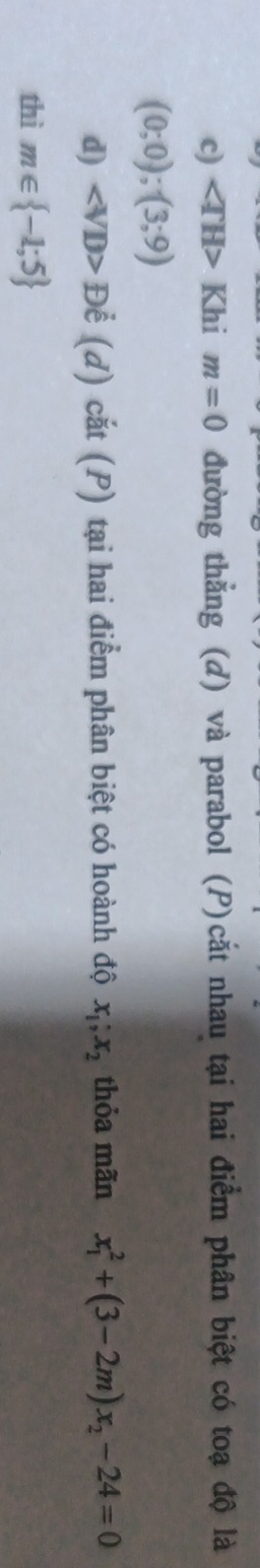 c) ∠ TH> Khi m=0 đường thẳng (d) và parabol (P)cắt nhau tại hai điểm phân biệt có toạ độ là
(0;0);(3;9)
d) ∠ VD> Để (d) cắt (P) tại hai điểm phân biệt có hoành độ x_1; x_2 thỏa mãn x_1^(2+(3-2m)x_2)-24=0
thì m∈  -1;5