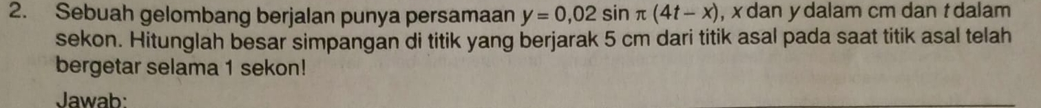 Sebuah gelombang berjalan punya persamaan y=0,02sin π (4t-x) , x dan y dalam cm dan t dalam 
sekon. Hitunglah besar simpangan di titik yang berjarak 5 cm dari titik asal pada saat titik asal telah 
bergetar selama 1 sekon! 
Jawab: