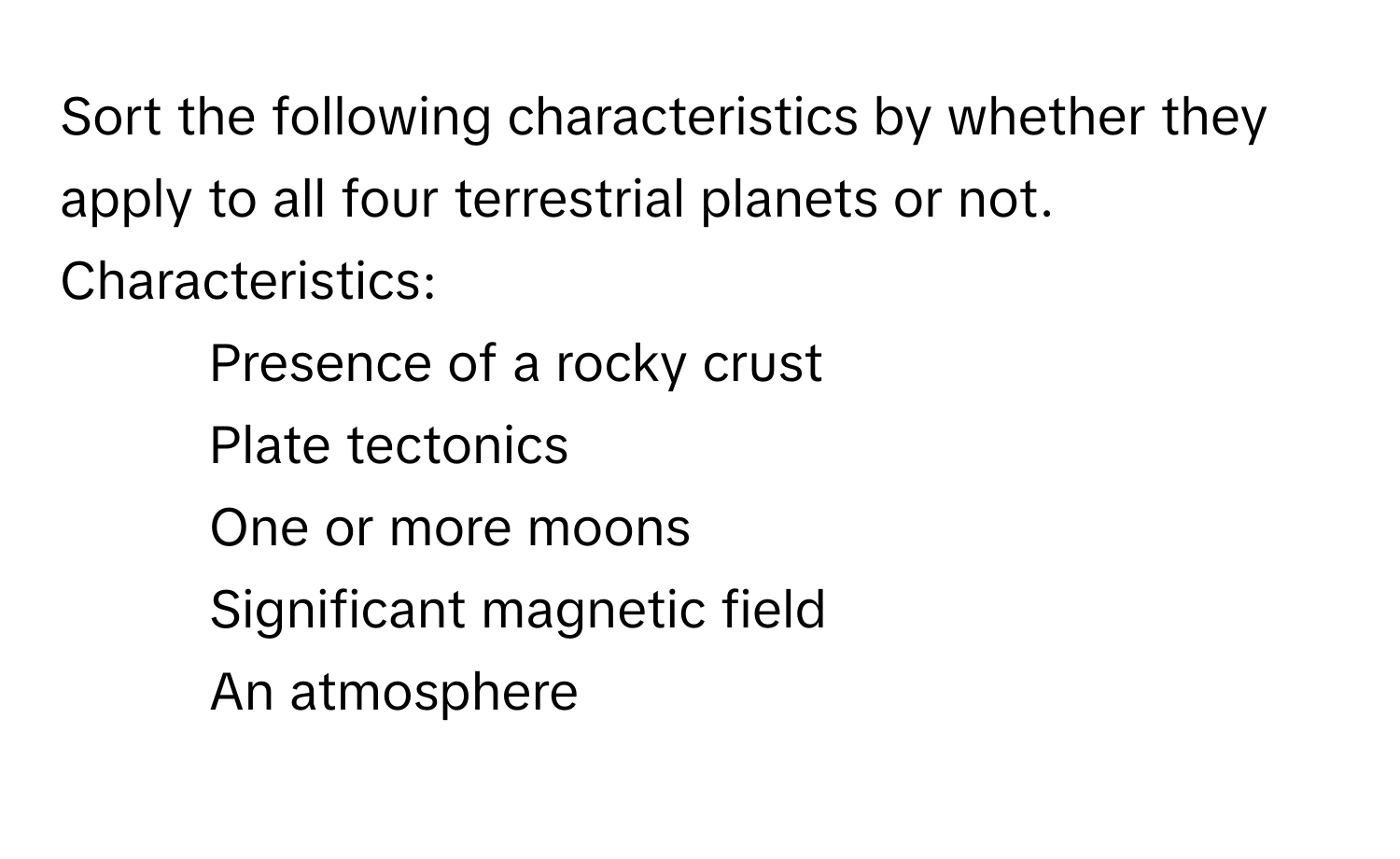 Sort the following characteristics by whether they apply to all four terrestrial planets or not.

Characteristics:
- Presence of a rocky crust
- Plate tectonics
- One or more moons
- Significant magnetic field
- An atmosphere